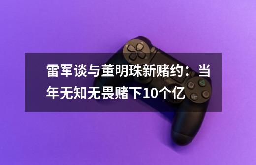 雷军谈与董明珠新赌约：当年无知无畏赌下10个亿-第1张-游戏信息-龙启网