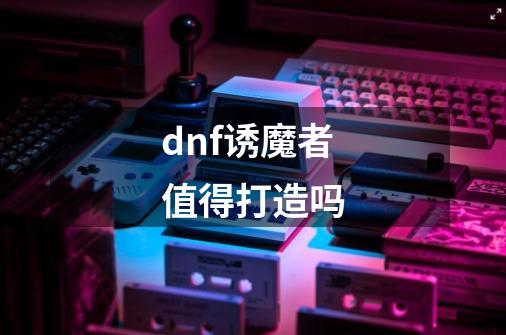 dnf诱魔者值得打造吗-第1张-游戏信息-龙启网