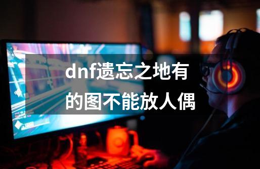 dnf遗忘之地有的图不能放人偶-第1张-游戏信息-龙启网