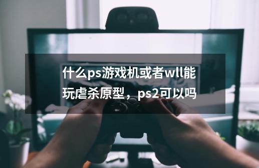 什么ps游戏机或者wll能玩虐杀原型，ps2可以吗-第1张-游戏信息-龙启网