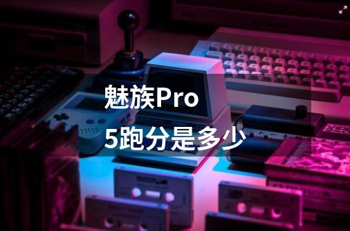 魅族Pro 5跑分是多少-第1张-游戏信息-龙启网