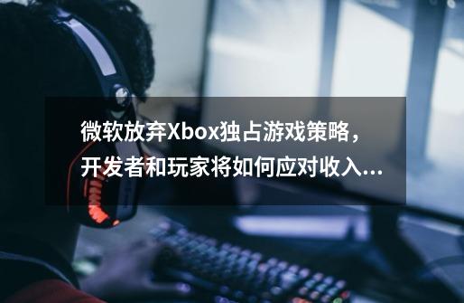 微软放弃Xbox独占游戏策略，开发者和玩家将如何应对收入变化-第1张-游戏信息-龙启网