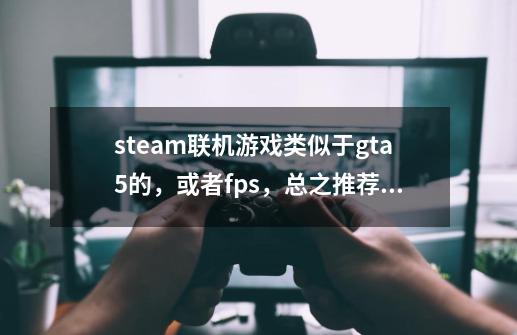 steam联机游戏类似于gta5的，或者fps，总之推荐很多的联机游戏-第1张-游戏信息-龙启网