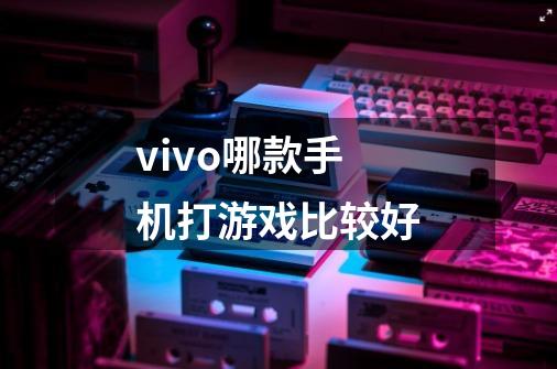 vivo哪款手机打游戏比较好-第1张-游戏信息-龙启网