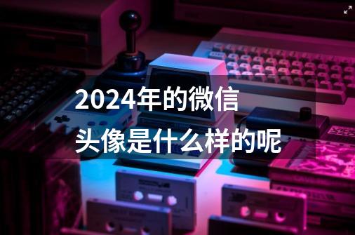 2024年的微信头像是什么样的呢-第1张-游戏信息-龙启网