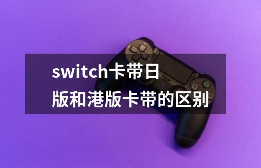 switch卡带日版和港版卡带的区别-第1张-游戏信息-龙启网