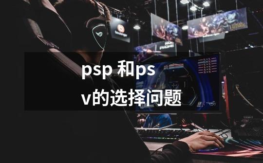 psp 和psv的选择问题-第1张-游戏信息-龙启网