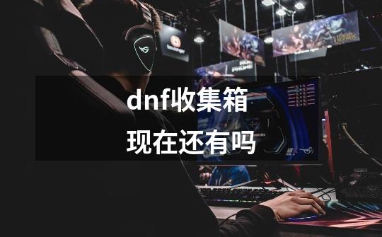 dnf收集箱现在还有吗-第1张-游戏信息-龙启网