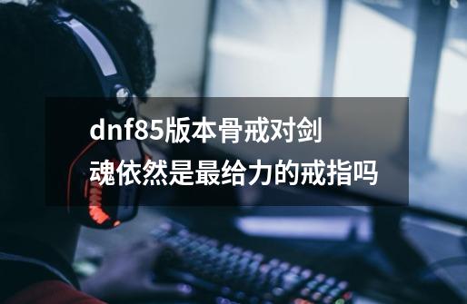 dnf85版本骨戒对剑魂依然是最给力的戒指吗-第1张-游戏信息-龙启网