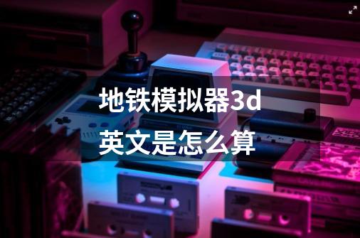 地铁模拟器3d英文是怎么算-第1张-游戏信息-龙启网