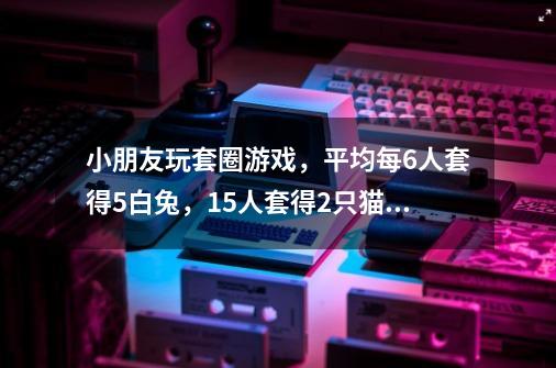 小朋友玩套圈游戏，平均每6人套得5白兔，15人套得2只猫，10人套得1猴，如每人1只动物还多4只，共有多少人-第1张-游戏信息-龙启网