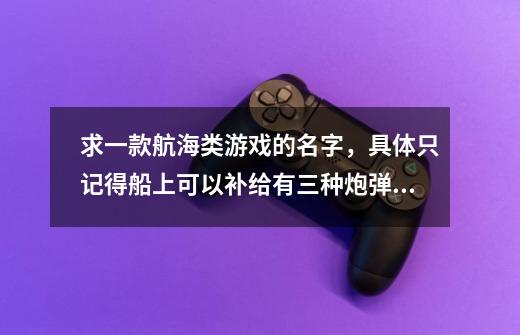 求一款航海类游戏的名字，具体只记得船上可以补给有三种炮弹实心弹，链条弹和葡萄弹-第1张-游戏信息-龙启网