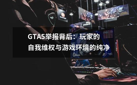 GTA5举报背后：玩家的自我维权与游戏环境的纯净-第1张-游戏信息-龙启网