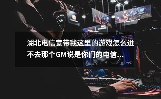 湖北电信宽带我这里的游戏怎么进不去那个GM说是你们的电信出了问题能解决下吗-第1张-游戏信息-龙启网