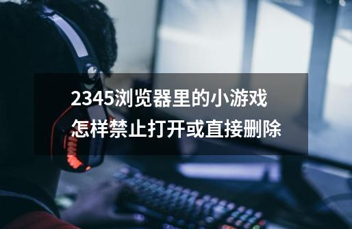 2345浏览器里的小游戏怎样禁止打开或直接删除-第1张-游戏信息-龙启网