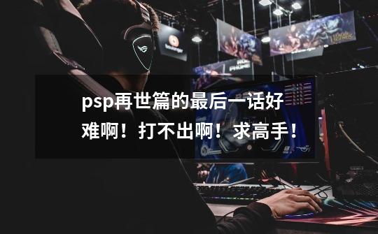 psp再世篇的最后一话好难啊！打不出啊！求高手！-第1张-游戏信息-龙启网