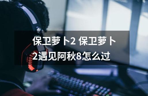 保卫萝卜2 保卫萝卜2遇见阿秋8怎么过-第1张-游戏信息-龙启网