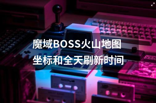 魔域BOSS火山地图坐标和全天刷新时间-第1张-游戏信息-龙启网