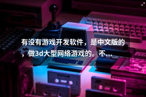 有没有游戏开发软件，是中文版的，做3d大型网络游戏的。不要光盘，可以正常运行的-第1张-游戏信息-龙启网