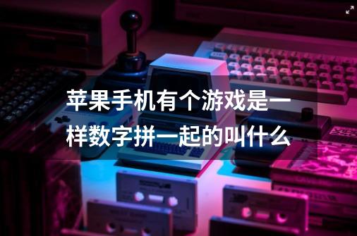 苹果手机有个游戏是一样数字拼一起的叫什么-第1张-游戏信息-龙启网