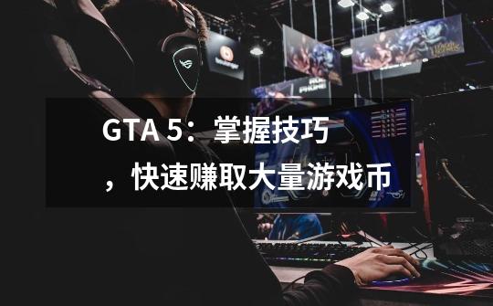 GTA 5：掌握技巧，快速赚取大量游戏币-第1张-游戏信息-龙启网