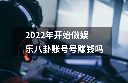 2022年开始做娱乐八卦账号号赚钱吗-第1张-游戏信息-龙启网