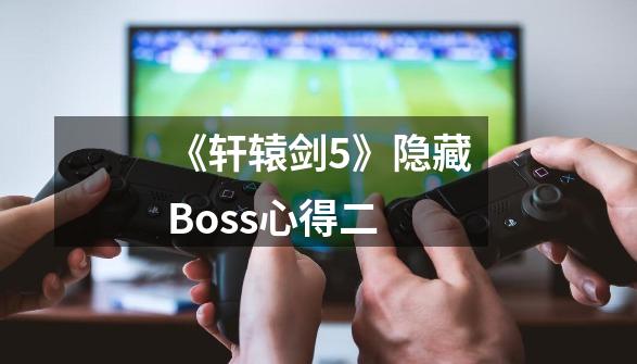 《轩辕剑5》隐藏Boss心得二-第1张-游戏信息-龙启网