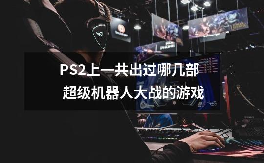 PS2上一共出过哪几部 超级机器人大战的游戏-第1张-游戏信息-龙启网