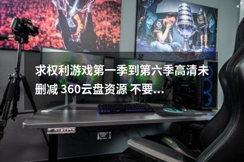 求权利游戏第一季到第六季高清未删减 360云盘资源 不要百度云的！！！要360云盘的！-第1张-游戏信息-龙启网