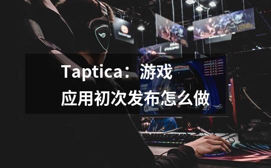 Taptica：游戏应用初次发布怎么做-第1张-游戏信息-龙启网