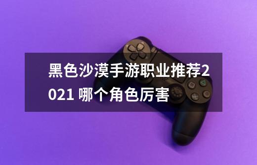 黑色沙漠手游职业推荐2021 哪个角色厉害-第1张-游戏信息-龙启网