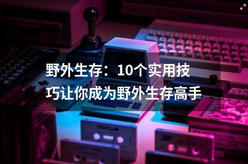 野外生存：10个实用技巧让你成为野外生存高手-第1张-游戏信息-龙启网