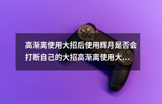 高渐离使用大招后使用辉月是否会打断自己的大招高渐离使用大招时开启辉月会打断大招-第1张-游戏信息-龙启网