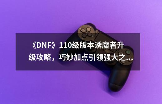 《DNF》110级版本诱魔者升级攻略，巧妙加点引领强大之路！-第1张-游戏信息-龙启网