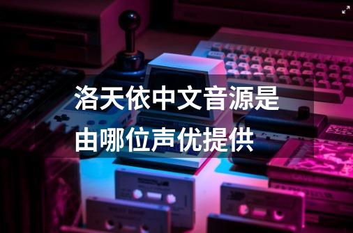 洛天依中文音源是由哪位声优提供-第1张-游戏信息-龙启网