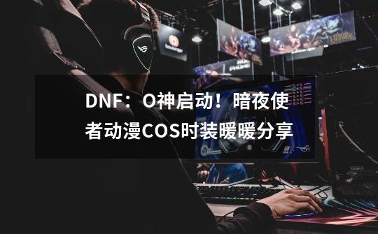 DNF：O神启动！暗夜使者动漫COS时装暖暖分享-第1张-游戏信息-龙启网