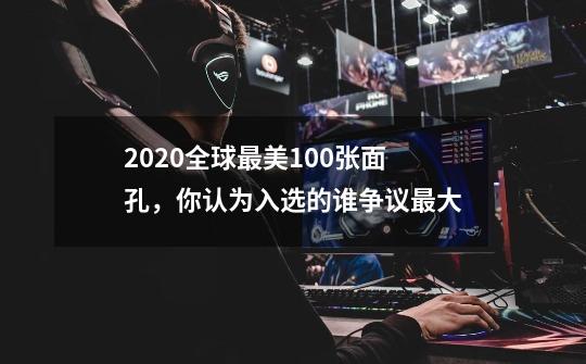 2020全球最美100张面孔，你认为入选的谁争议最大-第1张-游戏信息-龙启网