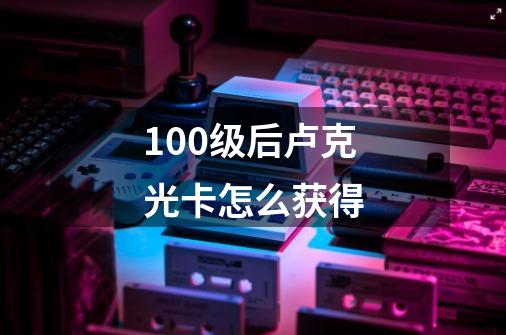 100级后卢克光卡怎么获得-第1张-游戏信息-龙启网