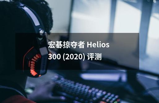 宏碁掠夺者 Helios 300 (2020) 评测-第1张-游戏信息-龙启网