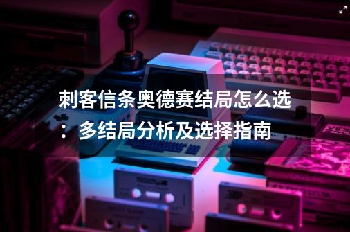 刺客信条奥德赛结局怎么选：多结局分析及选择指南-第1张-游戏信息-龙启网