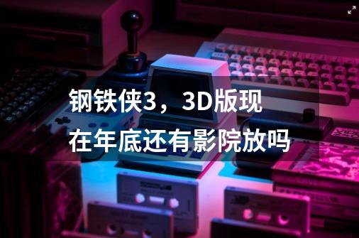 钢铁侠3，3D版现在年底还有影院放吗-第1张-游戏信息-龙启网