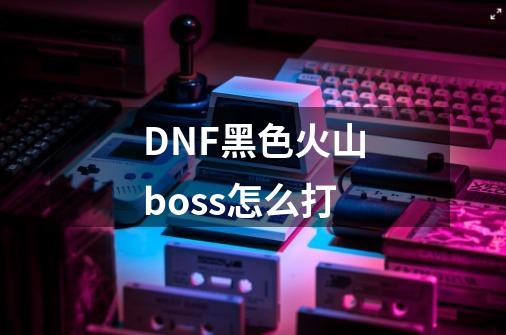 DNF黑色火山boss怎么打-第1张-游戏信息-龙启网