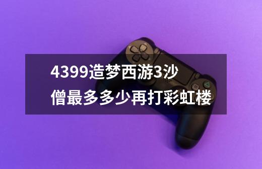 4399造梦西游3沙僧最多多少再打彩虹楼-第1张-游戏信息-龙启网