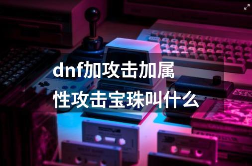 dnf加攻击加属性攻击宝珠叫什么-第1张-游戏信息-龙启网