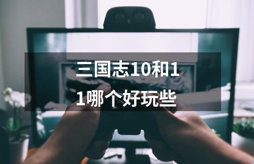 三国志10和11哪个好玩些-第1张-游戏信息-龙启网