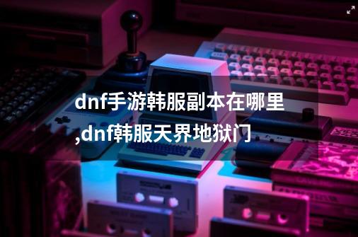 dnf手游韩服副本在哪里,dnf韩服天界地狱门-第1张-游戏信息-龙启网