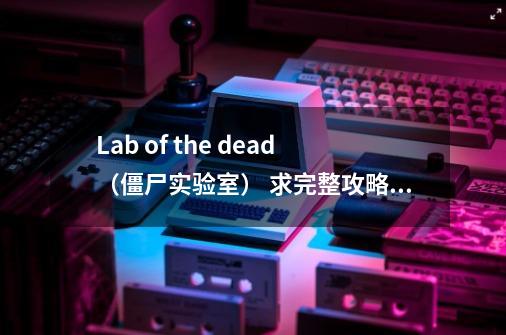 Lab of the dead（僵尸实验室） 求完整攻略地址：http://www.bbplayer.net/content/2-第1张-游戏信息-龙启网