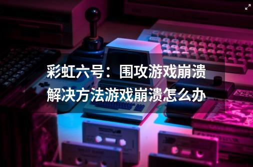 彩虹六号：围攻游戏崩溃解决方法游戏崩溃怎么办-第1张-游戏信息-龙启网