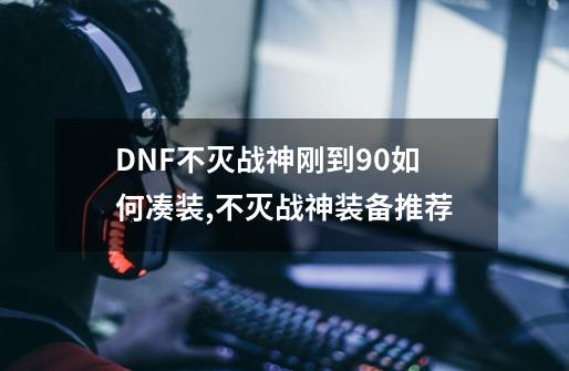 DNF不灭战神刚到90如何凑装,不灭战神装备推荐-第1张-游戏信息-龙启网