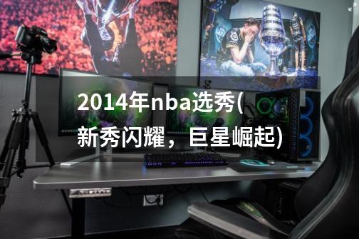 2014年nba选秀(新秀闪耀，巨星崛起)-第1张-游戏信息-龙启网